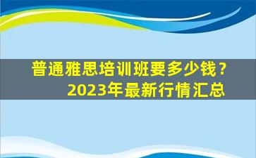 普通雅思培训班要多少钱？ 2023年最新行情汇总